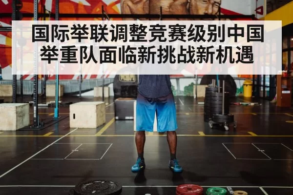 国际举联调整竞赛级别中国举重队面临新挑战新机遇