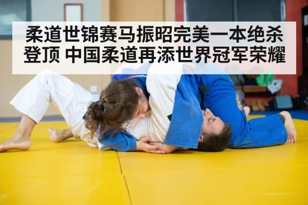 柔道世锦赛马振昭完美一本绝杀登顶 中国柔道再添世界冠军荣耀