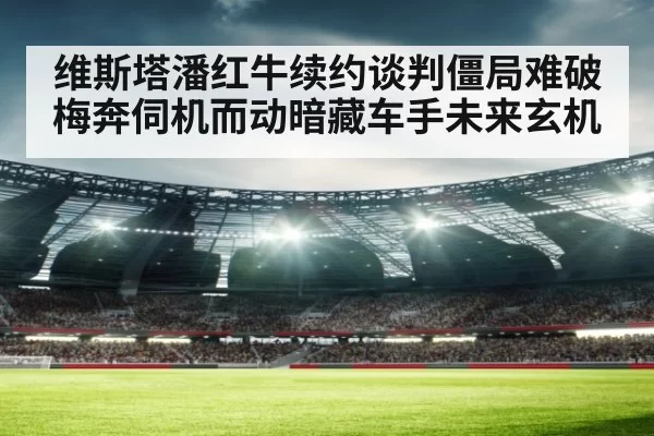 维斯塔潘红牛续约谈判僵局难破梅奔伺机而动暗藏车手未来玄机
