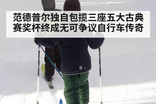 范德普尔独自包揽三座五大古典赛奖杯终成无可争议自行车传奇