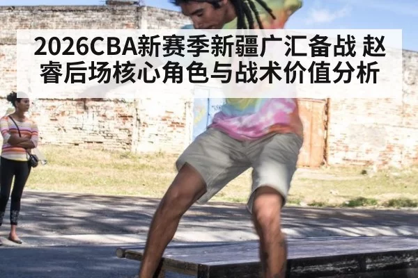 2026CBA新赛季新疆广汇备战 赵睿后场核心角色与战术价值分析